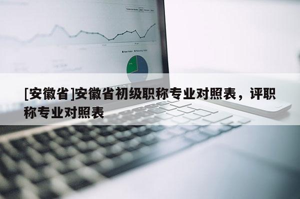 [安徽省]安徽省初級職稱專業對照表，評職稱專業對照表