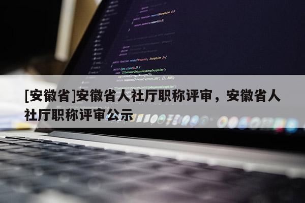 [安徽省]安徽省人社廳職稱評審，安徽省人社廳職稱評審公示
