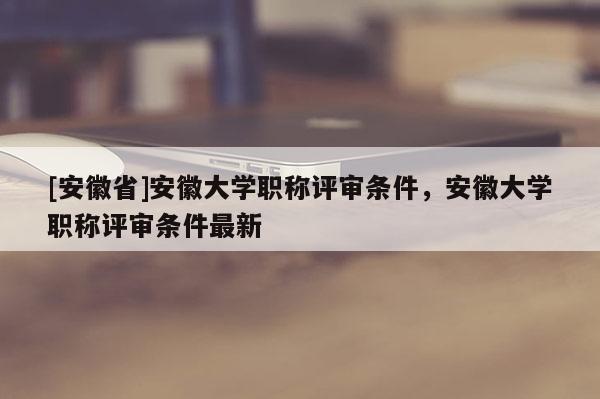 [安徽省]安徽大學(xué)職稱評(píng)審條件，安徽大學(xué)職稱評(píng)審條件最新