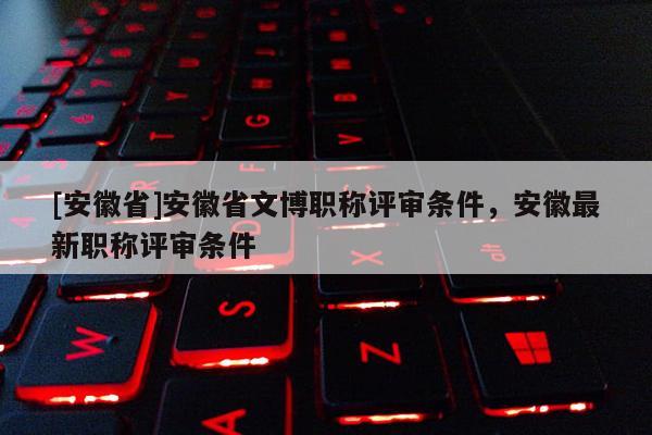[安徽省]安徽省文博職稱評審條件，安徽最新職稱評審條件
