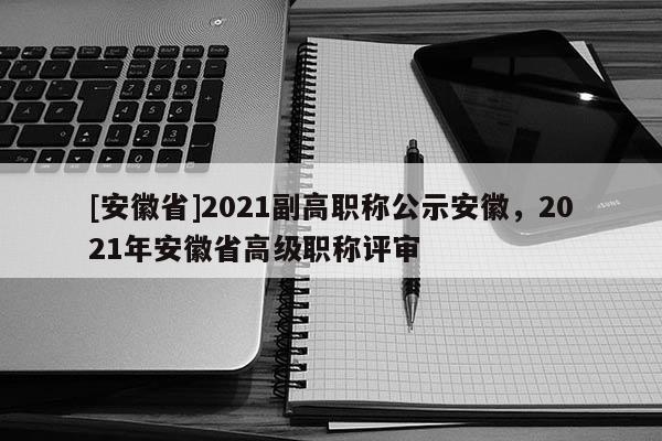 [安徽省]2021副高職稱公示安徽，2021年安徽省高級職稱評審