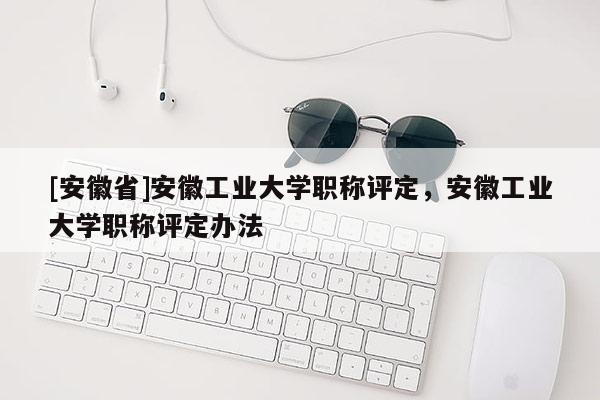 [安徽省]安徽工業(yè)大學職稱評定，安徽工業(yè)大學職稱評定辦法