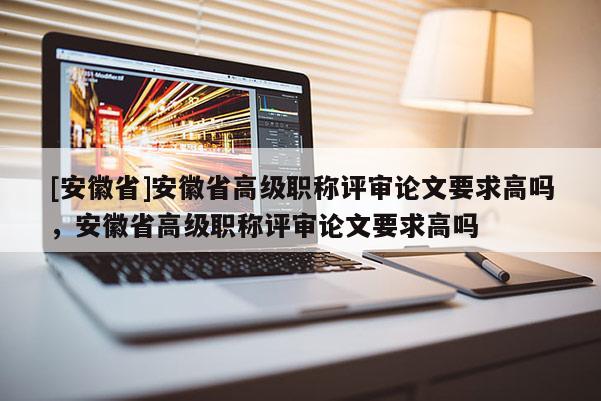 [安徽省]安徽省高級(jí)職稱評(píng)審論文要求高嗎，安徽省高級(jí)職稱評(píng)審論文要求高嗎