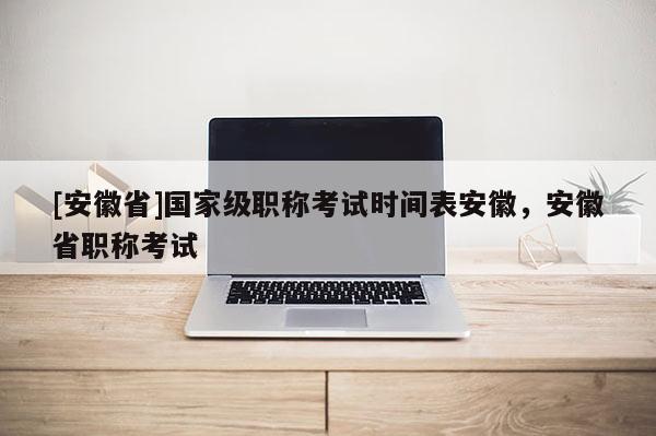 [安徽省]國家級職稱考試時間表安徽，安徽省職稱考試