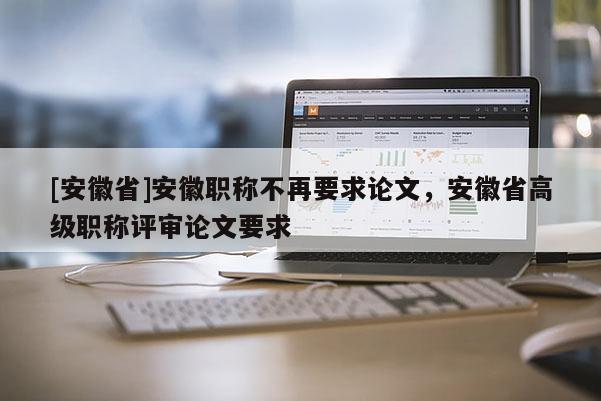 [安徽省]安徽職稱不再要求論文，安徽省高級職稱評審論文要求