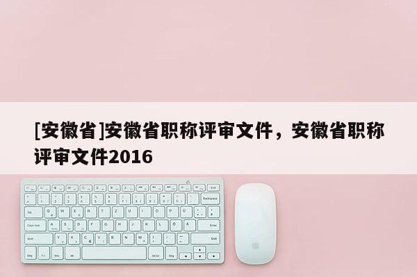 [安徽省]安徽省職稱評審文件，安徽省職稱評審文件2016