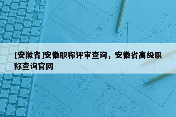 [安徽省]安徽職稱評審查詢，安徽省高級職稱查詢官網