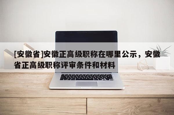 [安徽省]安徽正高級職稱在哪里公示，安徽省正高級職稱評審條件和材料