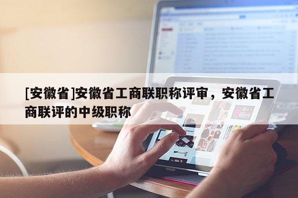 [安徽省]安徽省工商聯職稱評審，安徽省工商聯評的中級職稱