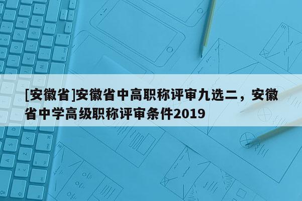 [安徽省]安徽省中高職稱評審九選二，安徽省中學高級職稱評審條件2019