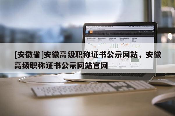 [安徽省]安徽高級職稱證書公示網站，安徽高級職稱證書公示網站官網