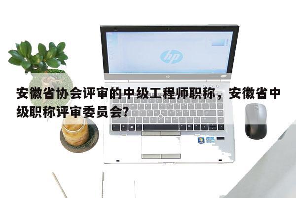 安徽省協會評審的中級工程師職稱，安徽省中級職稱評審委員會？